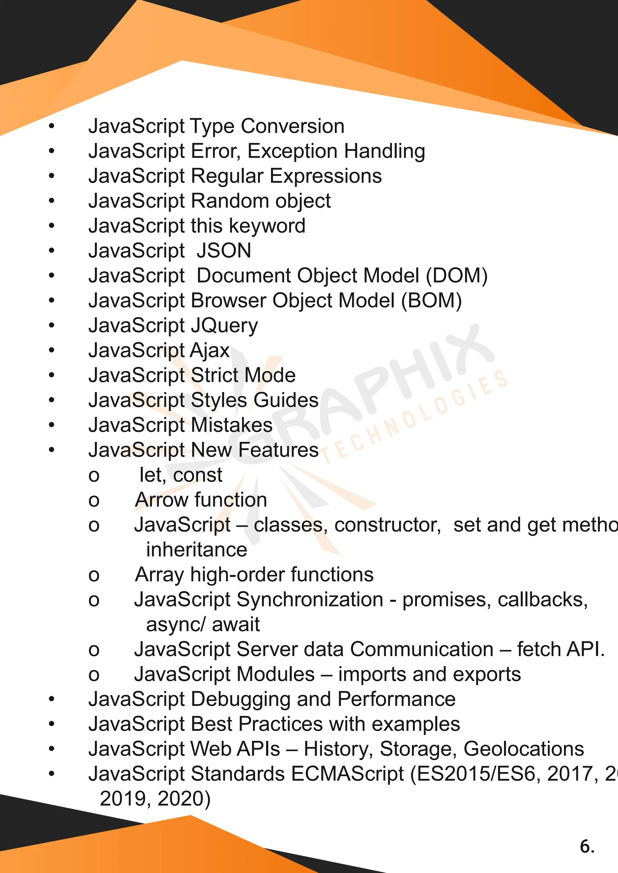 6. • JavaScript Type Conversion • JavaScript Error, Exception Handling • JavaScript Regular Expressions • JavaScript Random object • JavaScript this keyword • JavaScript JSON • JavaScript Document Object Model (DOM) • JavaScript Browser Object Model (BOM) • JavaScript JQuery • JavaScript Ajax • JavaScript Strict Mode • JavaScript Styles Guides • JavaScript Mistakes • JavaScript New Features o let, const o Arrow function o JavaScript – classes, constructor, set and get metho inheritance o Array high-order functions o JavaScript Synchronization - promises, callbacks, async/ await o JavaScript Server data Communication – fetch API. o JavaScript Modules – imports and exports • JavaScript Debugging and Performance • JavaScript Best Practices with examples • JavaScript Web APIs – History, Storage, Geolocations • JavaScript Standards ECMAScript (ES2015/ES6, 2017, 20 2019, 2020) 