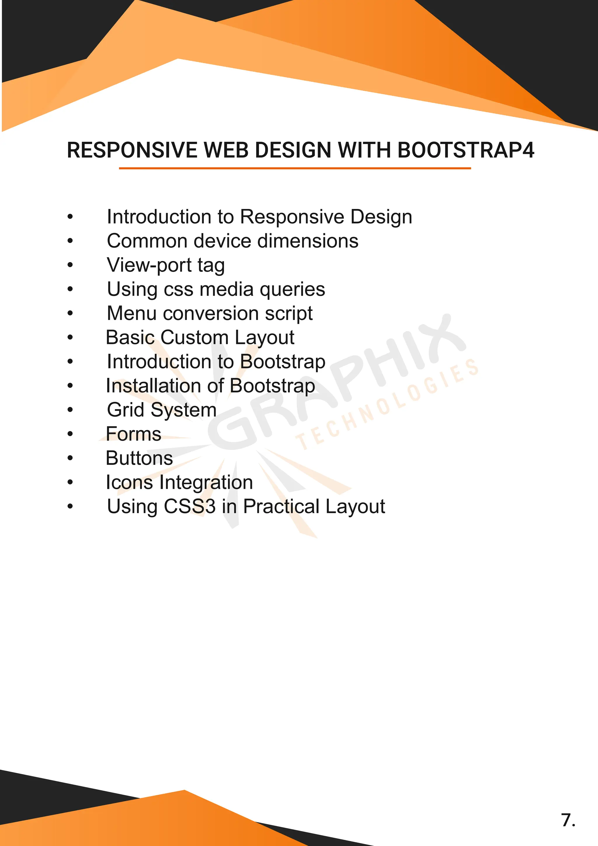 7. • Introduction to Responsive Design • Common device dimensions • View-port tag • Using css media queries • Menu conversion script • Basic Custom Layout • Introduction to Bootstrap • Installation of Bootstrap • Grid System • Forms • Buttons • Icons Integration • Using CSS3 in Practical Layout RESPONSIVE WEB DESIGN WITH BOOTSTRAP4 