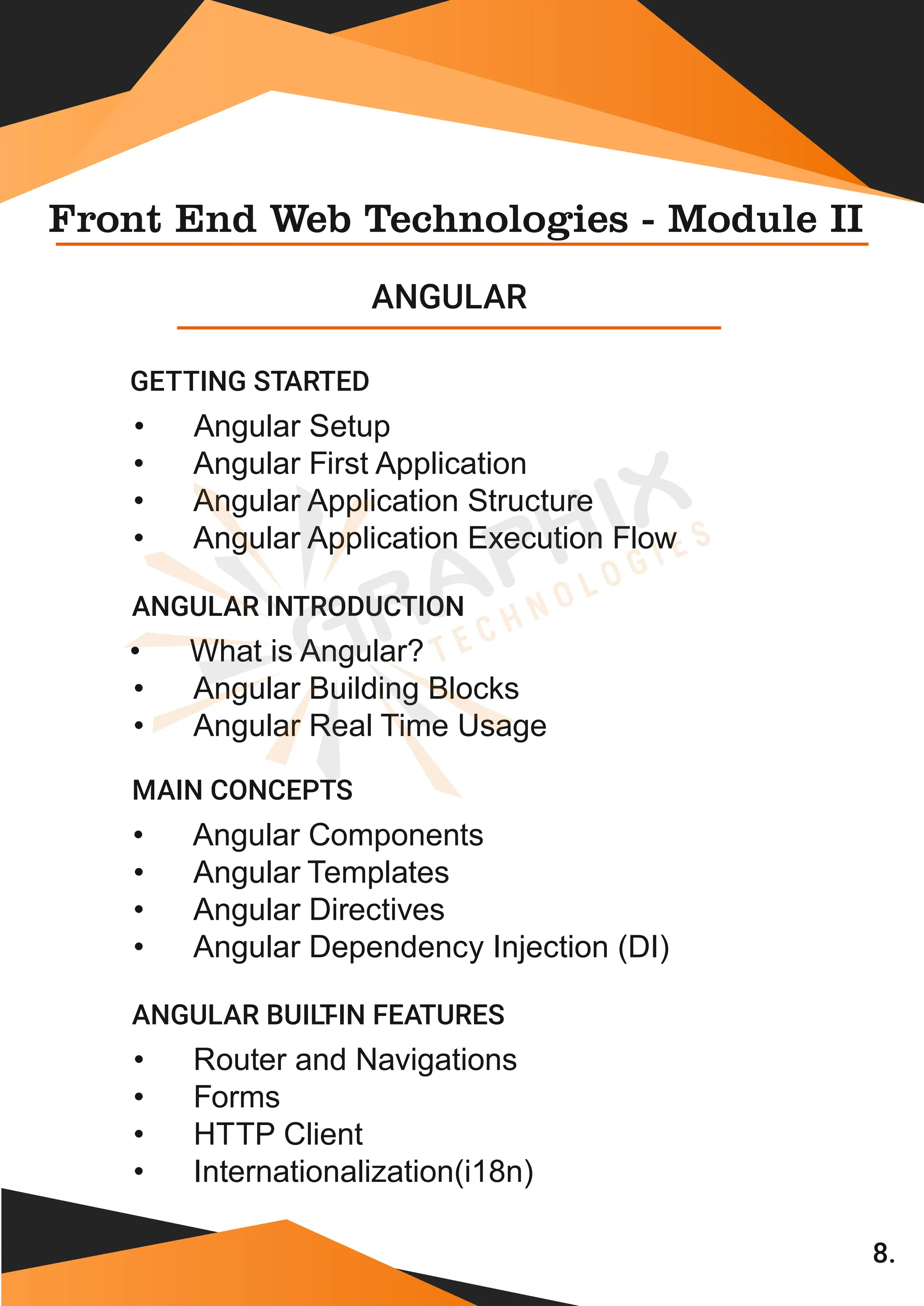 8. Front End Web Technologies - Module II ANGULAR • Angular Setup • Angular First Application • Angular Application Structure GETTING STARTED • Angular Application Execution Flow • What is Angular? • Angular Building Blocks ANGULAR INTRODUCTION • Angular Real Time Usage • Angular Components • Angular Templates • Angular Directives MAIN CONCEPTS • Angular Dependency Injection (DI) • Router and Navigations • Forms • HTTP Client • Internationalization(i18n) ANGULAR BUIL T -IN FEATURES 