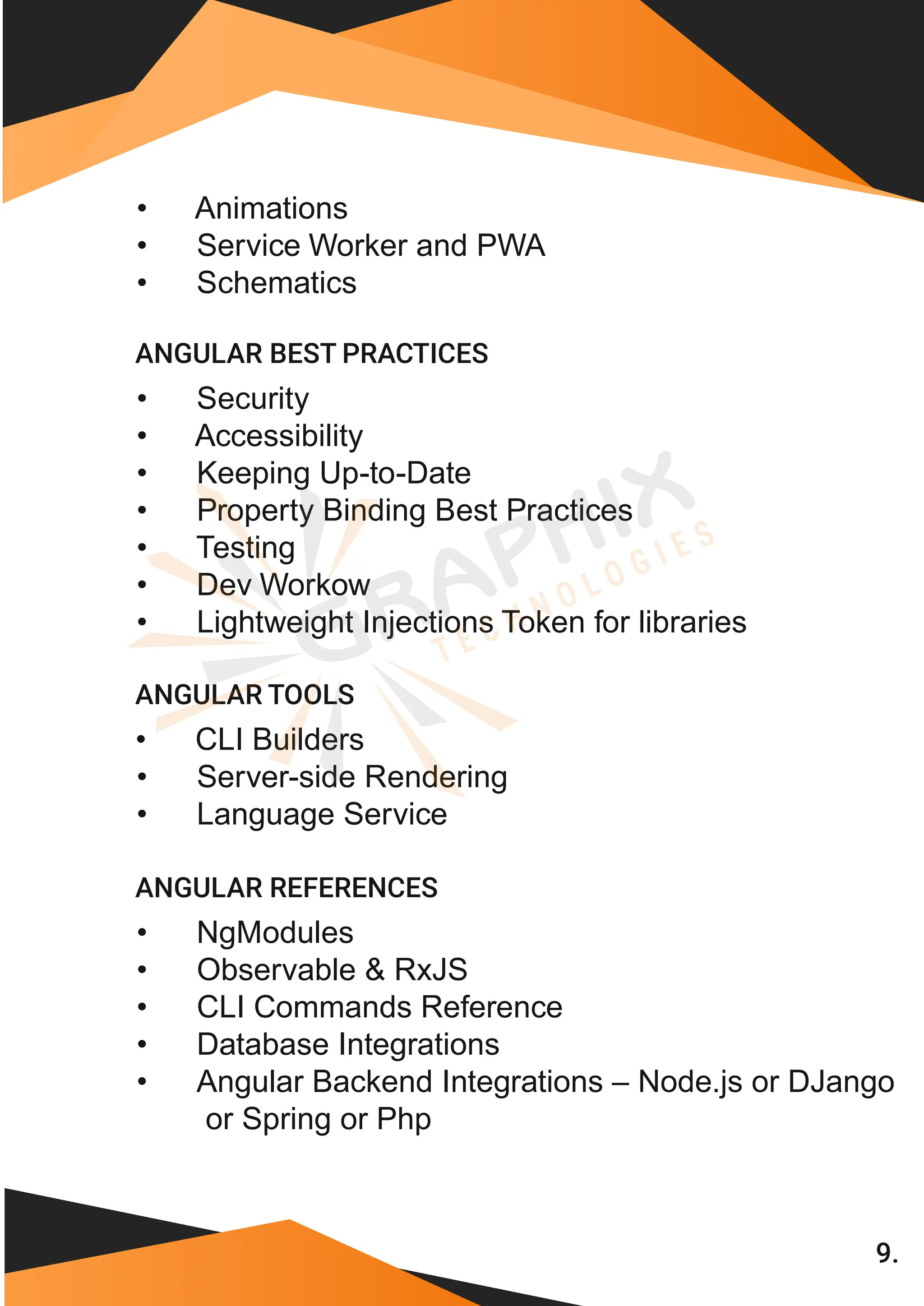 9. • Animations • Service Worker and PWA • Schematics • Security • Accessibility • Keeping Up-to-Date • Property Binding Best Practices • Testing • Dev Workow ANGULAR BEST PRACTICES • Lightweight Injections Token for libraries • CLI Builders • Server-side Rendering • Language Service ANGULAR TOOLS • NgModules • Observable & RxJS • CLI Commands Reference • Database Integrations • Angular Backend Integrations – Node.js or DJango ANGULAR REFERENCES or Spring or Php 