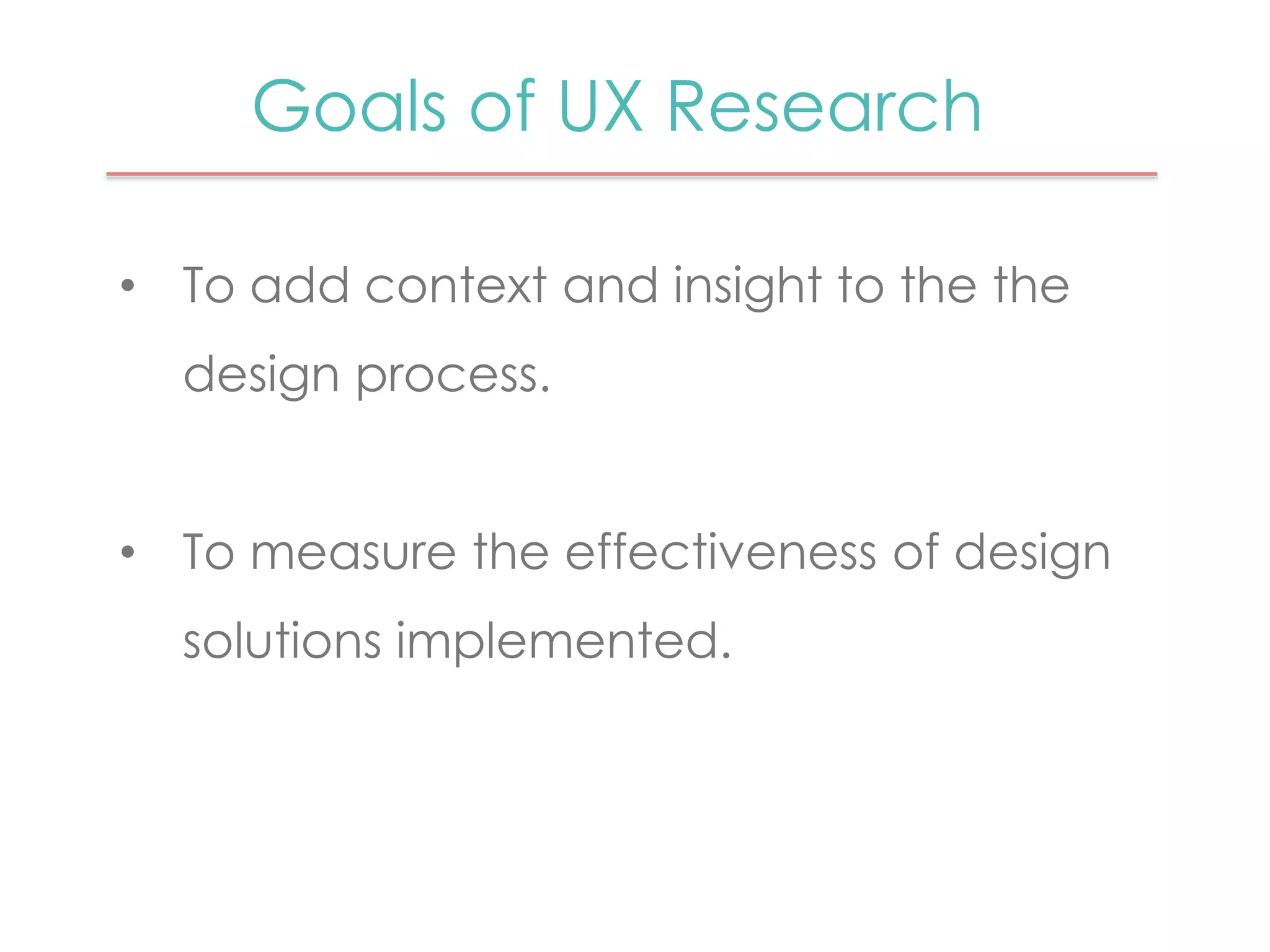 Goals of UX Research 
• To add context and insight to the the 
design process. 
• To measure the effectiveness of design 
solutions implemented. 
 