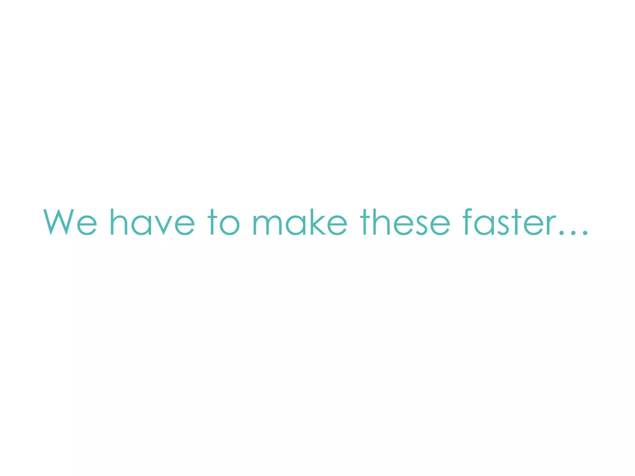 We have to make these faster… 
 