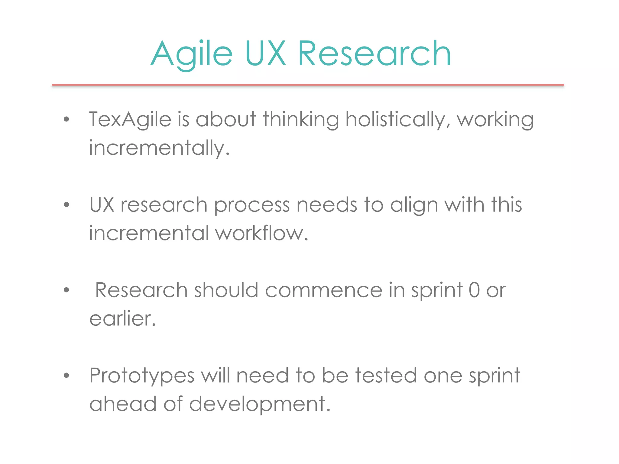 Agile UX Research 
• TexAgile is about thinking holistically, working 
incrementally. 
• UX research process needs to align with this 
incremental workflow. 
• Research should commence in sprint 0 or 
earlier. 
• Prototypes will need to be tested one sprint 
ahead of development. 
 