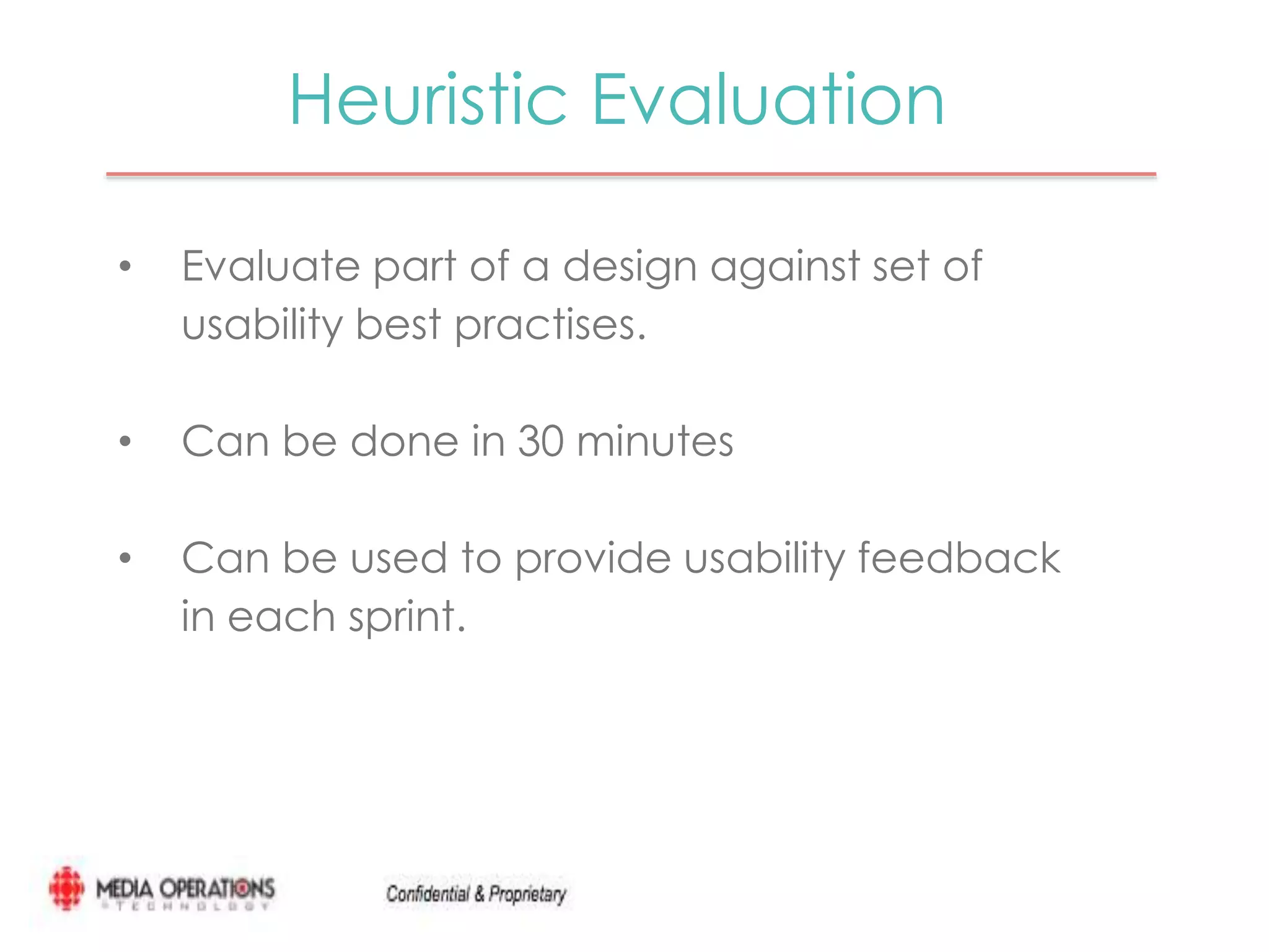 Heuristic Evaluation 
• Evaluate part of a design against set of 
usability best practises. 
• Can be done in 30 minutes 
• Can be used to provide usability feedback 
in each sprint. 
 