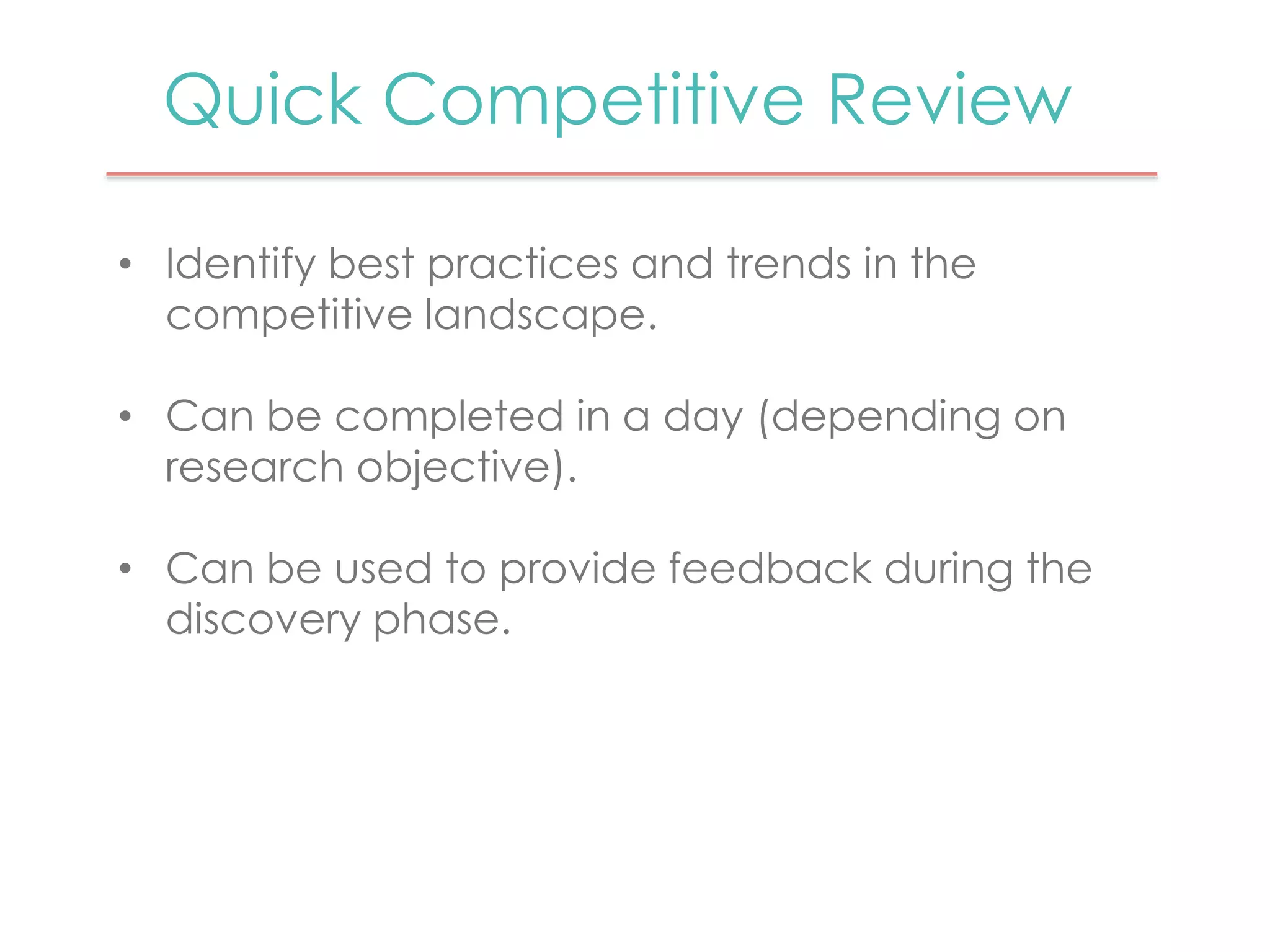 Quick Competitive Review 
• Identify best practices and trends in the 
competitive landscape. 
• Can be completed in a day (depending on 
research objective). 
• Can be used to provide feedback during the 
discovery phase. 
 