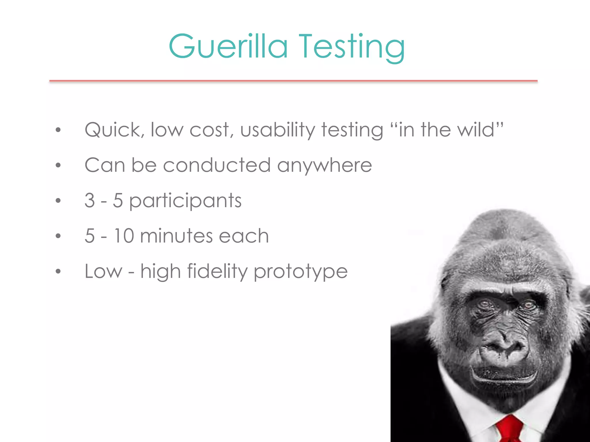 Guerilla Testing 
• Quick, low cost, usability testing “in the wild” 
• Can be conducted anywhere 
• 3 - 5 participants 
• 5 - 10 minutes each 
• Low - high fidelity prototype 
 