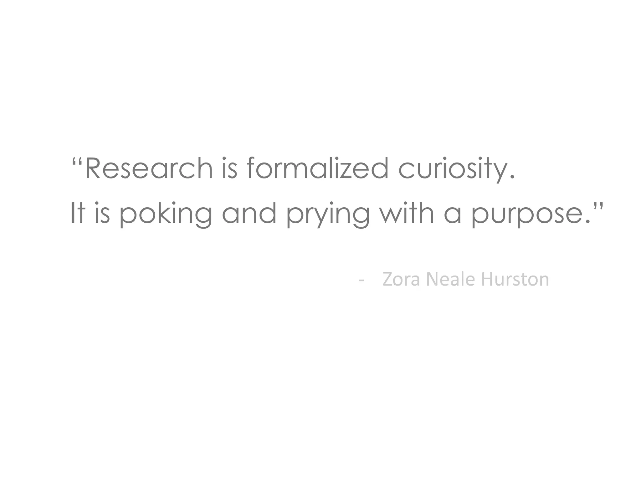 “Research is formalized curiosity. 
It is poking and prying with a purpose.” 
- Zora Neale Hurston 
 