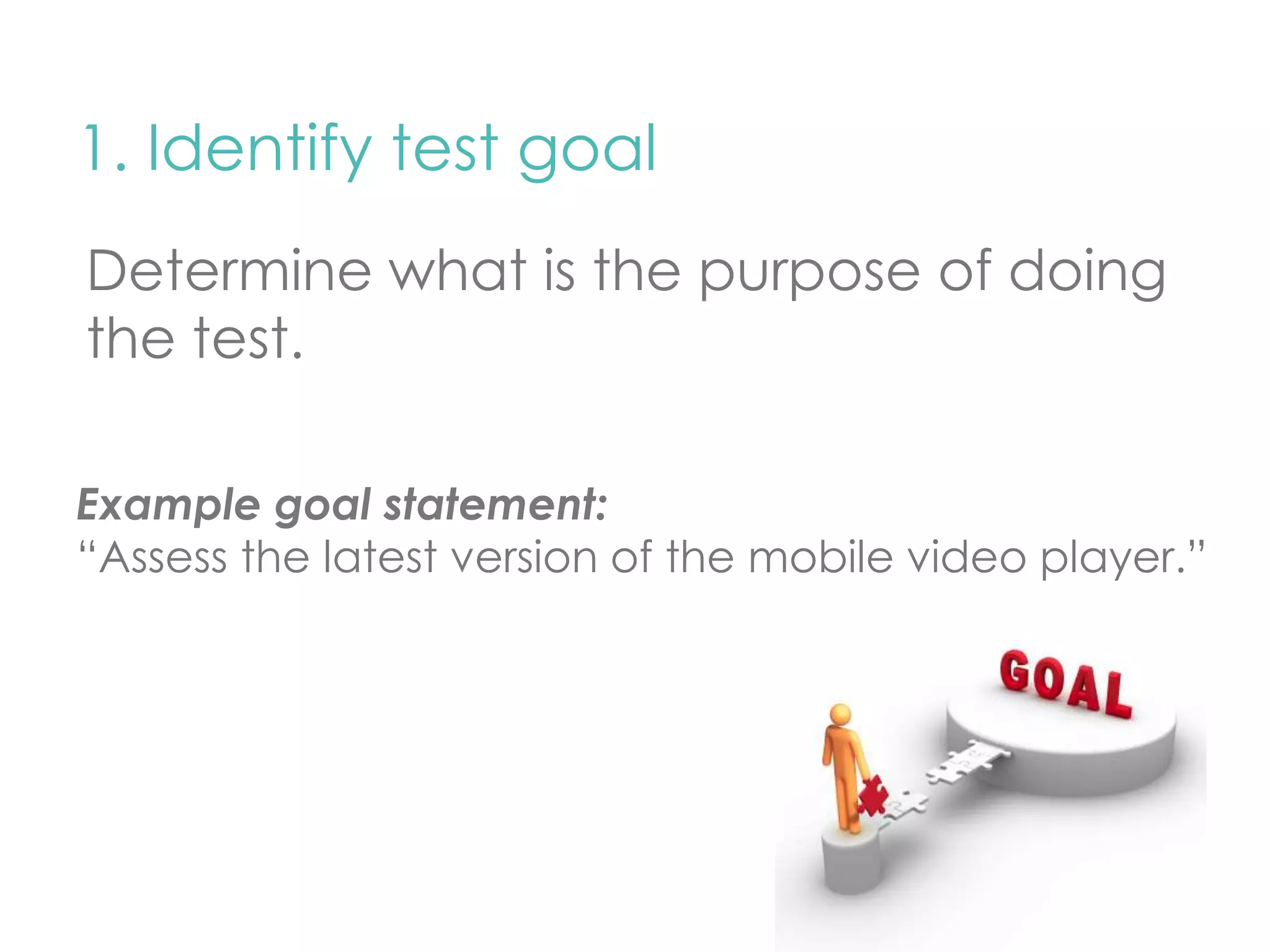 1. Identify test goal 
Determine what is the purpose of doing 
the test. 
Example goal statement: 
“Assess the latest version of the mobile video player.” 
 