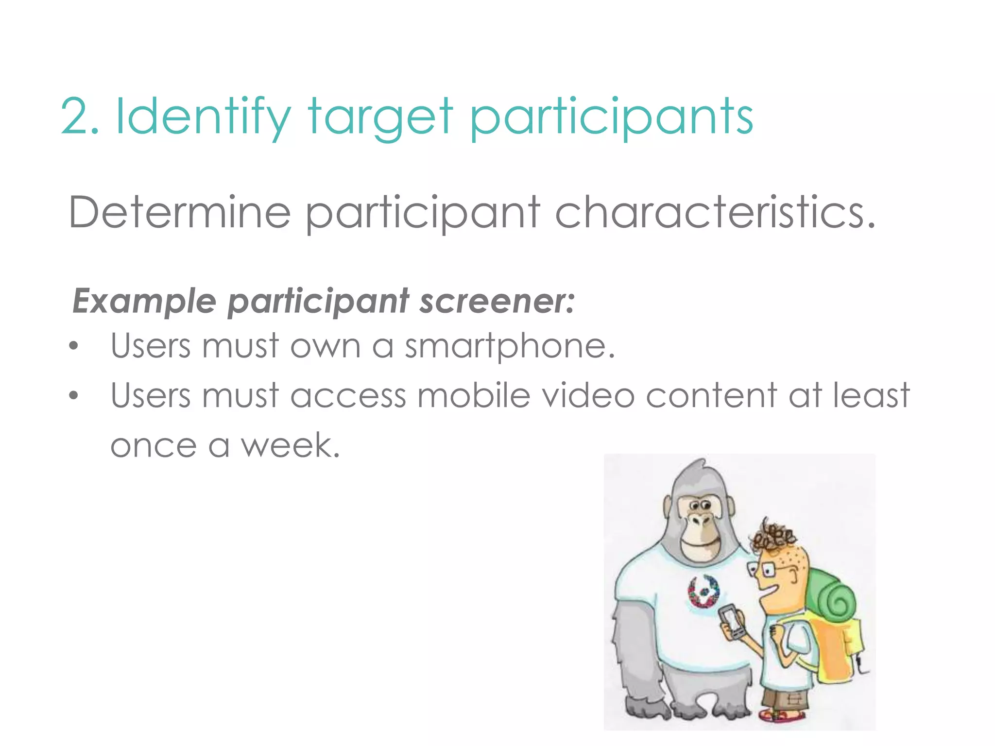 2. Identify target participants 
Determine participant characteristics. 
Example participant screener: 
• Users must own a smartphone. 
• Users must access mobile video content at least 
once a week. 
 