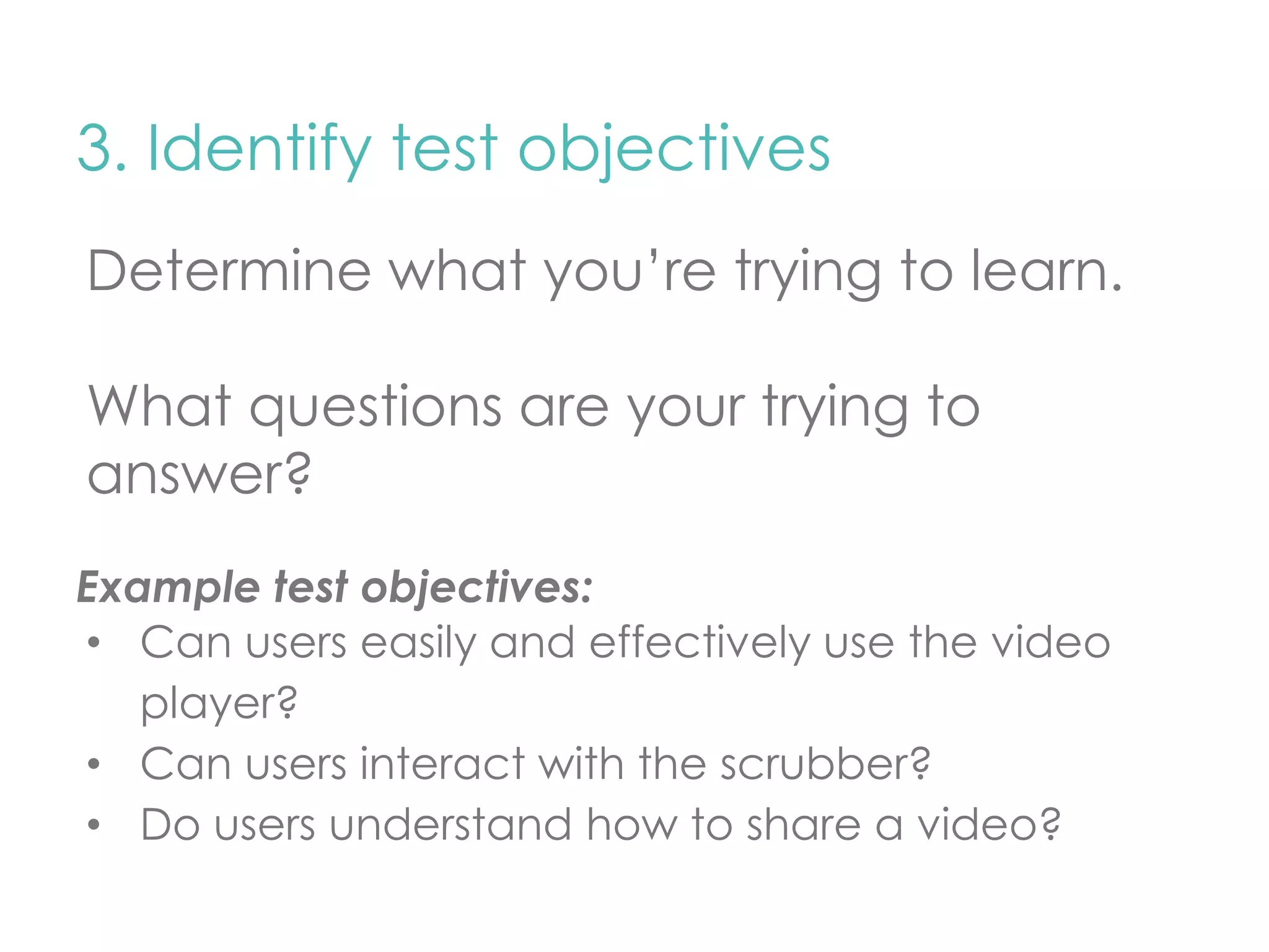 3. Identify test objectives 
Determine what you’re trying to learn. 
What questions are your trying to 
answer? 
Example test objectives: 
• Can users easily and effectively use the video 
player? 
• Can users interact with the scrubber? 
• Do users understand how to share a video? 
 