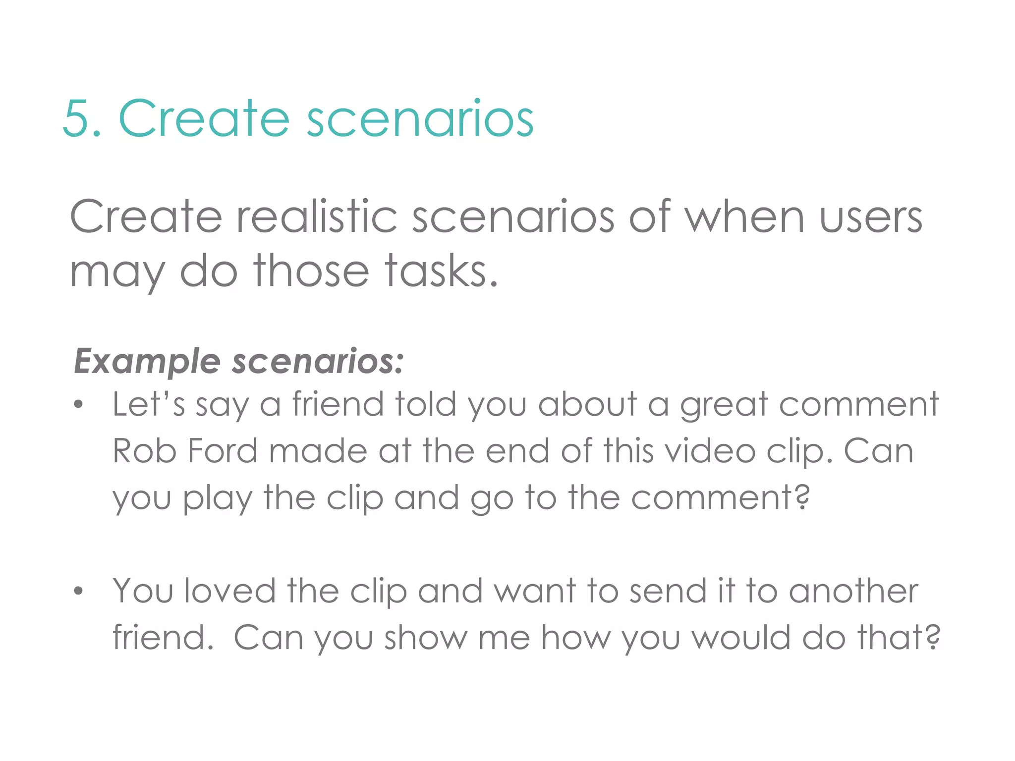 5. Create scenarios 
Create realistic scenarios of when users 
may do those tasks. 
Example scenarios: 
• Let’s say a friend told you about a great comment 
Rob Ford made at the end of this video clip. Can 
you play the clip and go to the comment? 
• You loved the clip and want to send it to another 
friend. Can you show me how you would do that? 
 