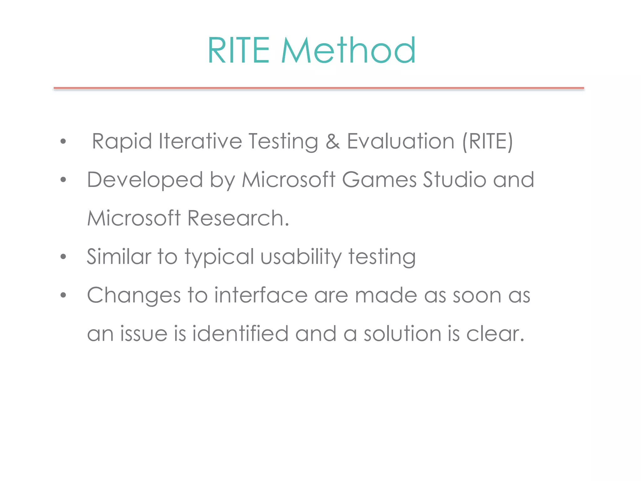 RITE Method 
• Rapid Iterative Testing & Evaluation (RITE) 
• Developed by Microsoft Games Studio and 
Microsoft Research. 
• Similar to typical usability testing 
• Changes to interface are made as soon as 
an issue is identified and a solution is clear. 
 