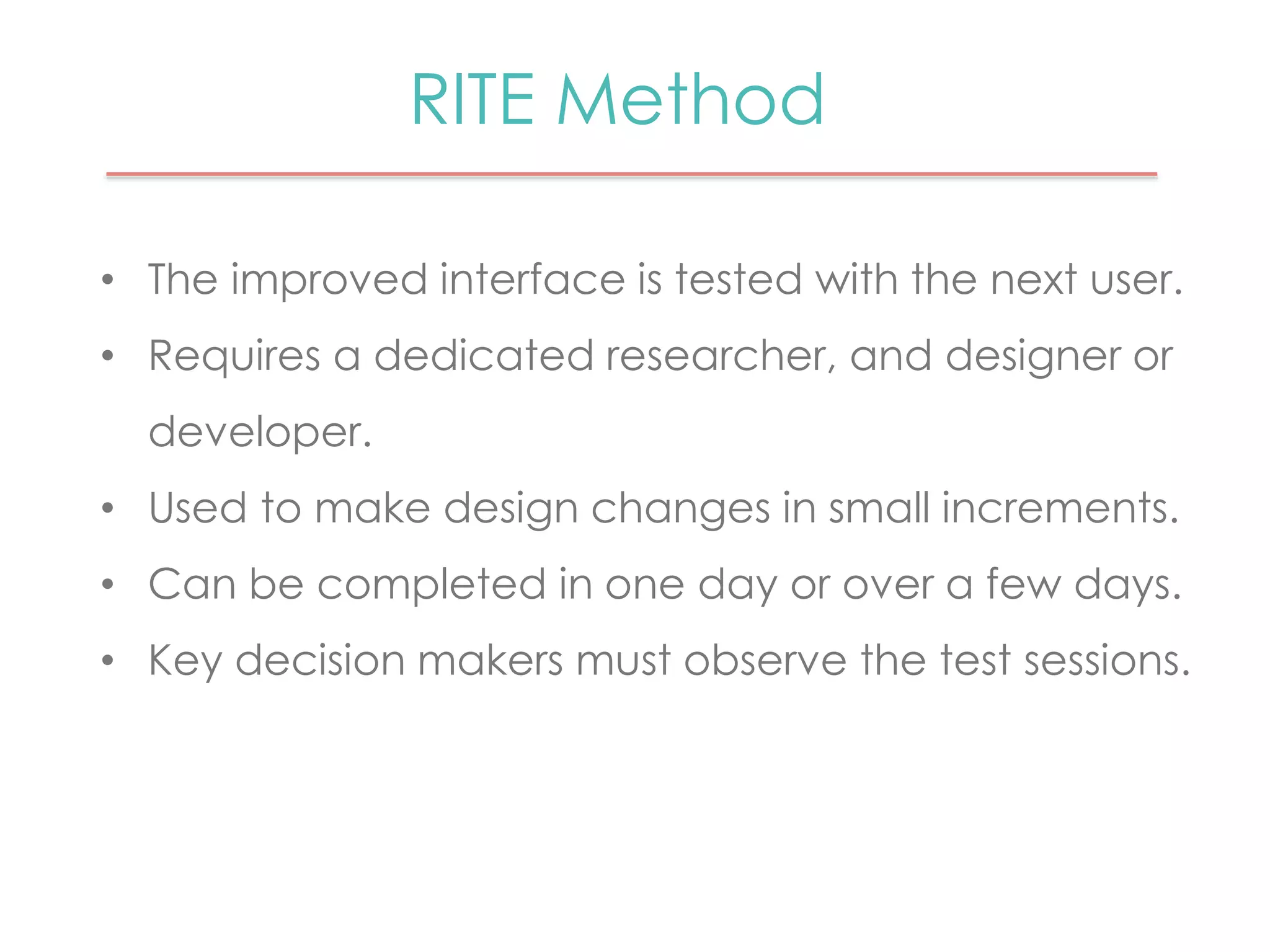 RITE Method 
• The improved interface is tested with the next user. 
• Requires a dedicated researcher, and designer or 
developer. 
• Used to make design changes in small increments. 
• Can be completed in one day or over a few days. 
• Key decision makers must observe the test sessions. 
 