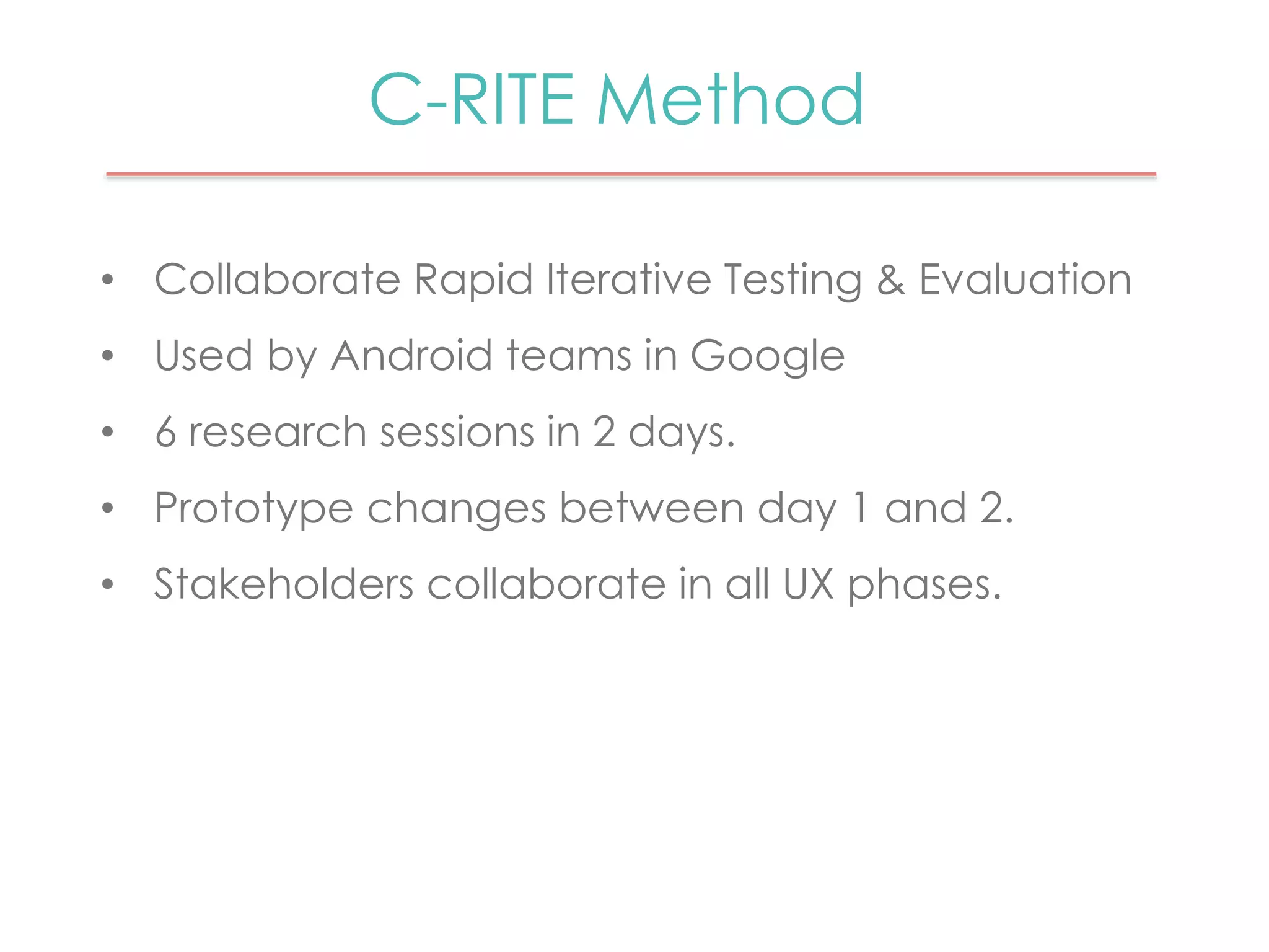 C-RITE Method 
• Collaborate Rapid Iterative Testing & Evaluation 
• Used by Android teams in Google 
• 6 research sessions in 2 days. 
• Prototype changes between day 1 and 2. 
• Stakeholders collaborate in all UX phases. 
 