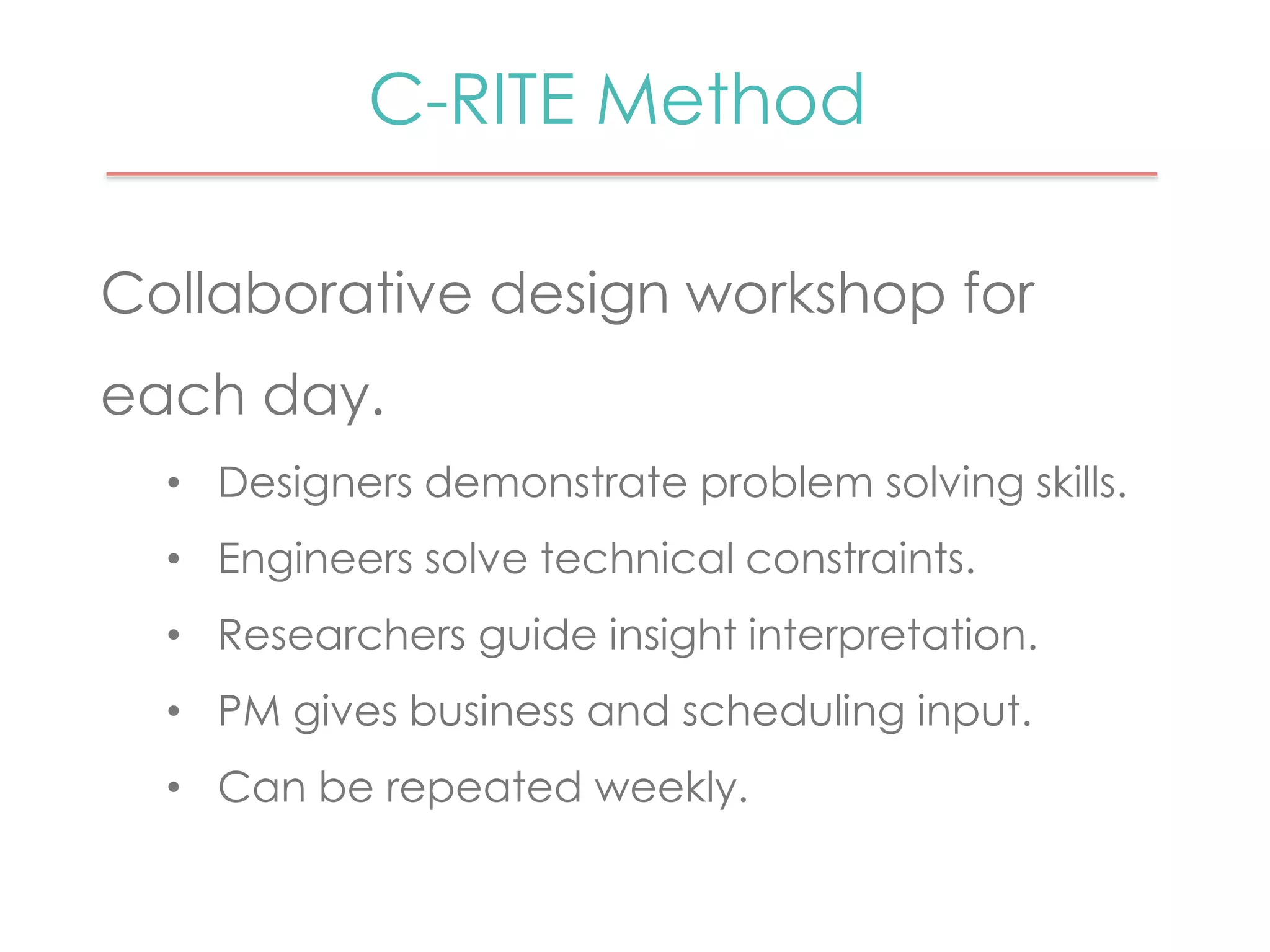 C-RITE Method 
Collaborative design workshop for 
each day. 
• Designers demonstrate problem solving skills. 
• Engineers solve technical constraints. 
• Researchers guide insight interpretation. 
• PM gives business and scheduling input. 
• Can be repeated weekly. 
 