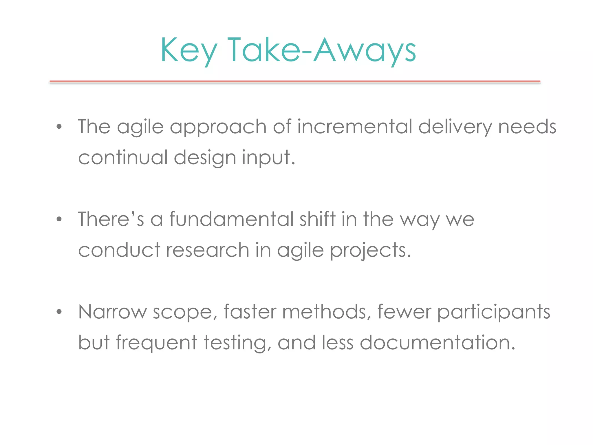 Key Take-Aways 
• The agile approach of incremental delivery needs 
continual design input. 
• There’s a fundamental shift in the way we 
conduct research in agile projects. 
• Narrow scope, faster methods, fewer participants 
but frequent testing, and less documentation. 
 