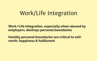 Work/Life Integration
Work/Life Integration, especially when abused by
employers, destroys personal boundaries
Healthy personal boundaries are critical to self-
worth, happiness & fulﬁllment
 
