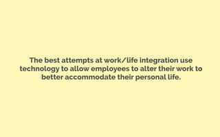 The best attempts at work/life integration use
technology to allow employees to alter their work to
better accommodate their personal life.
 