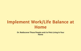Or: Rediscover Those People and/or Pets Living In Your
Home
Implement Work/Life Balance at
Home
 