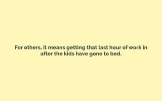 For others, it means getting that last hour of work in
after the kids have gone to bed.
 