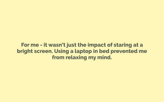 For me - it wasn’t just the impact of staring at a
bright screen. Using a laptop in bed prevented me
from relaxing my mind.
 
