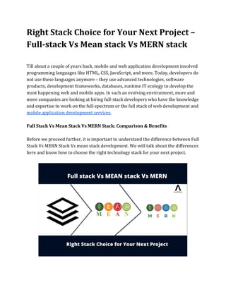 Right Stack Choice for Your Next Project –
Full-stack Vs Mean stack Vs MERN stack
Till about a couple of years back, mobile and web application development involved
programming languages like HTML, CSS, JavaScript, and more. Today, developers do
not use these languages anymore – they use advanced technologies, software
products, development frameworks, databases, runtime IT ecology to develop the
most happening web and mobile apps. In such an evolving environment, more and
more companies are looking at hiring full-stack developers who have the knowledge
and expertise to work on the full-spectrum or the full stack of web development and
mobile application development services​.
Full Stack Vs Mean Stack Vs MERN Stack: Comparison & Benefits
Before we proceed further, it is important to understand the difference between Full
Stack Vs MERN Stack Vs mean stack development. We will talk about the differences
here and know how to choose the right technology stack for your next project.
 