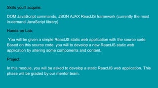Skills you’ll acquire:
DOM JavaScript commands, JSON AJAX ReactJS framework (currently the most
in-demand JavaScript library)
Hands-on Lab:
You will be given a simple ReactJS static web application with the source code.
Based on this source code, you will to develop a new ReactJS static web
application by altering some components and content.
Project:
In this module, you will be asked to develop a static ReactJS web application. This
phase will be graded by our mentor team.
 