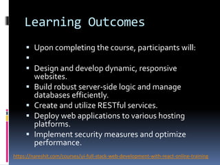 Learning Outcomes
 Upon completing the course, participants will:

 Design and develop dynamic, responsive
websites.
 Build robust server-side logic and manage
databases efficiently.
 Create and utilize RESTful services.
 Deploy web applications to various hosting
platforms.
 Implement security measures and optimize
performance.
https://nareshit.com/courses/ui-full-stack-web-development-with-react-online-training
 