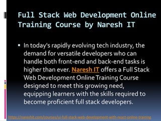 Full Stack Web Development Online
Training Course by Naresh IT
 In today's rapidly evolving tech industry, the
demand for versatile developers who can
handle both front-end and back-end tasks is
higher than ever. Naresh IT offers a Full Stack
Web Development OnlineTraining Course
designed to meet this growing need,
equipping learners with the skills required to
become proficient full stack developers.
https://nareshit.com/courses/ui-full-stack-web-development-with-react-online-training
 
