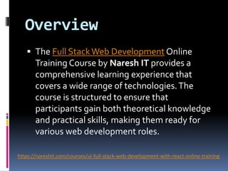 Overview
 The Full StackWeb Development Online
Training Course by Naresh IT provides a
comprehensive learning experience that
covers a wide range of technologies.The
course is structured to ensure that
participants gain both theoretical knowledge
and practical skills, making them ready for
various web development roles.
https://nareshit.com/courses/ui-full-stack-web-development-with-react-online-training
 