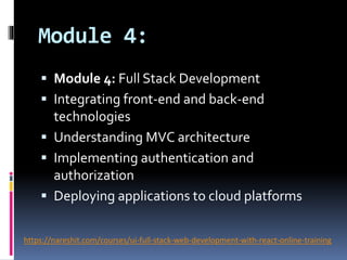 Module 4:
 Module 4: Full Stack Development
 Integrating front-end and back-end
technologies
 Understanding MVC architecture
 Implementing authentication and
authorization
 Deploying applications to cloud platforms
https://nareshit.com/courses/ui-full-stack-web-development-with-react-online-training
 