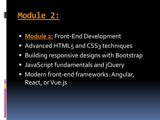 Module 2:
 Module 2: Front-End Development
 Advanced HTML5 and CSS3 techniques
 Building responsive designs with Bootstrap
 JavaScript fundamentals and jQuery
 Modern front-end frameworks: Angular,
React, orVue.js
 