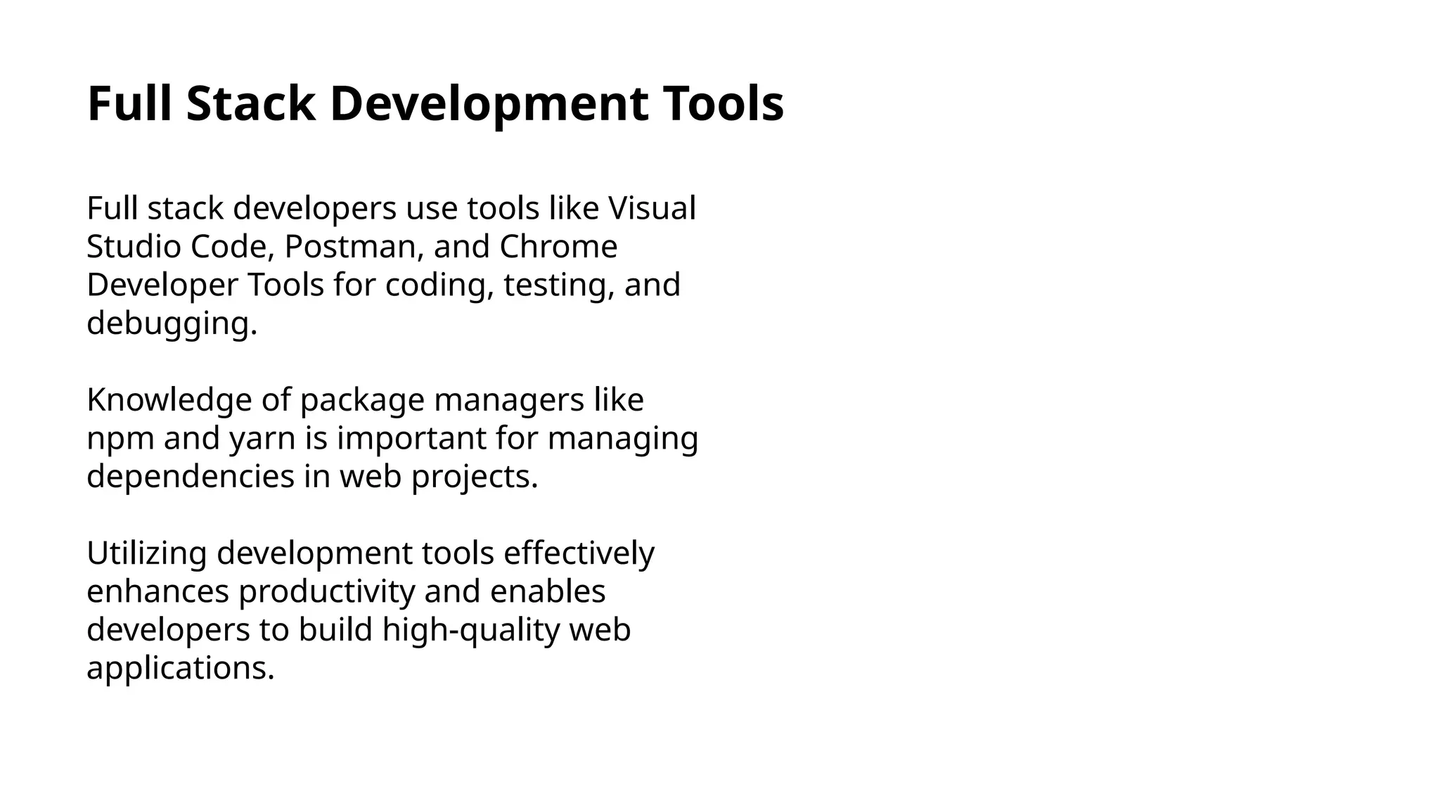 Full Stack Development Tools
Full stack developers use tools like Visual
Studio Code, Postman, and Chrome
Developer Tools for coding, testing, and
debugging.
Knowledge of package managers like
npm and yarn is important for managing
dependencies in web projects.
Utilizing development tools effectively
enhances productivity and enables
developers to build high-quality web
applications.
 
