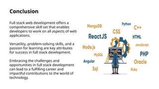 Conclusion
Full stack web development offers a
comprehensive skill set that enables
developers to work on all aspects of web
applications.
Versatility, problem-solving skills, and a
passion for learning are key attributes
for success in full stack development.
Embracing the challenges and
opportunities in full stack development
can lead to a fulfilling career and
impactful contributions to the world of
technology.
 