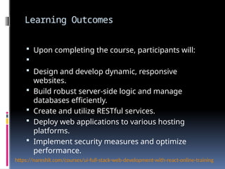 Learning Outcomes
 Upon completing the course, participants will:

 Design and develop dynamic, responsive
websites.
 Build robust server-side logic and manage
databases efficiently.
 Create and utilize RESTful services.
 Deploy web applications to various hosting
platforms.
 Implement security measures and optimize
performance.
https://nareshit.com/courses/ui-full-stack-web-development-with-react-online-training
 