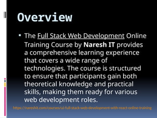 Overview
 The Full Stack Web Development Online
Training Course by Naresh IT provides
a comprehensive learning experience
that covers a wide range of
technologies. The course is structured
to ensure that participants gain both
theoretical knowledge and practical
skills, making them ready for various
web development roles.
https://nareshit.com/courses/ui-full-stack-web-development-with-react-online-training
 