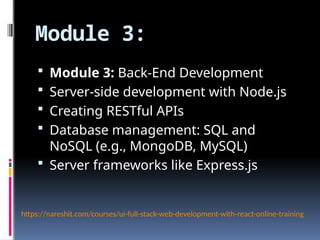 Module 3:
 Module 3: Back-End Development
 Server-side development with Node.js
 Creating RESTful APIs
 Database management: SQL and
NoSQL (e.g., MongoDB, MySQL)
 Server frameworks like Express.js
https://nareshit.com/courses/ui-full-stack-web-development-with-react-online-training
 