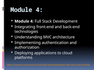 Module 4:
 Module 4: Full Stack Development
 Integrating front-end and back-end
technologies
 Understanding MVC architecture
 Implementing authentication and
authorization
 Deploying applications to cloud
platforms
https://nareshit.com/courses/ui-full-stack-web-development-with-react-online-training
 