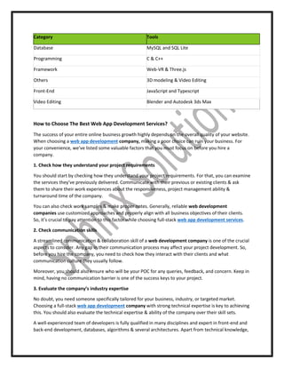 Category Tools
Database MySQL and SQL Lite
Programming C & C++
Framework Web-VR & Three.js
Others 3D modeling & Video Editing
Front-End JavaScript and Typescript
Video Editing Blender and Autodesk 3ds Max
How to Choose The Best Web App Development Services?
The success of your entire online business growth highly depends on the overall quality of your website.
When choosing a web app development company, making a poor choice can ruin your business. For
your convenience, we’ve listed some valuable factors that you must focus on before you hire a
company.
1. Check how they understand your project requirements
You should start by checking how they understand your project requirements. For that, you can examine
the services they’ve previously delivered. Communicate with their previous or existing clients & ask
them to share their work experiences about the responsiveness, project management ability &
turnaround time of the company.
You can also check work samples & make proper notes. Generally, reliable web development
companies use customized approaches and properly align with all business objectives of their clients.
So, it’s crucial to pay attention to this factor while choosing full-stack web app development services.
2. Check communication skills
A streamlined communication & collaboration skill of a web development company is one of the crucial
aspects to consider. Any gap in their communication process may affect your project development. So,
before you hire the company, you need to check how they interact with their clients and what
communication culture they usually follow.
Moreover, you should also ensure who will be your POC for any queries, feedback, and concern. Keep in
mind, having no communication barrier is one of the success keys to your project.
3. Evaluate the company’s industry expertise
No doubt, you need someone specifically tailored for your business, industry, or targeted market.
Choosing a full-stack web app development company with strong technical expertise is key to achieving
this. You should also evaluate the technical expertise & ability of the company over their skill sets.
A well-experienced team of developers is fully qualified in many disciplines and expert in front-end and
back-end development, databases, algorithms & several architectures. Apart from technical knowledge,
 