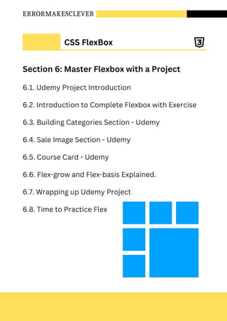 ERRORMAKESCLEVER
Section 6: Master Flexbox with a Project
6.1. Udemy Project Introduction
6.2. Introduction to Complete Flexbox with Exercise
6.3. Building Categories Section - Udemy
6.4. Sale Image Section - Udemy
6.5. Course Card - Udemy
6.6. Flex-grow and Flex-basis Explained.
6.7. Wrapping up Udemy Project
6.8. Time to Practice Flex
CSS FlexBox
 