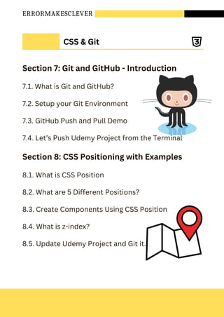 ERRORMAKESCLEVER
Section 7: Git and GitHub - Introduction
7.1. What is Git and GitHub?
7.2. Setup your Git Environment
7.3. GitHub Push and Pull Demo
7.4. Let’s Push Udemy Project from the Terminal
Section 8: CSS Positioning with Examples
8.1. What is CSS Position
8.2. What are 5 Different Positions?
8.3. Create Components Using CSS Position
8.4. What is z-index?
8.5. Update Udemy Project and Git it.
CSS & Git
 