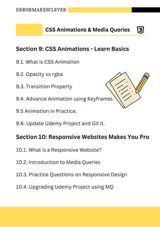 ERRORMAKESCLEVER
Section 9: CSS Animations - Learn Basics
9.1. What is CSS Animation
9.2. Opacity vs rgba
9.3. Transition Property
9.4. Advance Animation using Keyframes.
9.5 Animation in Practice.
9.6. Update Udemy Project and Git it.
Section 10: Responsive Websites Makes You Pro
10.1. What is a Responsive Website?
10.2. Introduction to Media Queries
10.3. Practice Questions on Responsive Design
10.4. Upgrading Udemy Project using MQ
CSS Animations & Media Queries
 