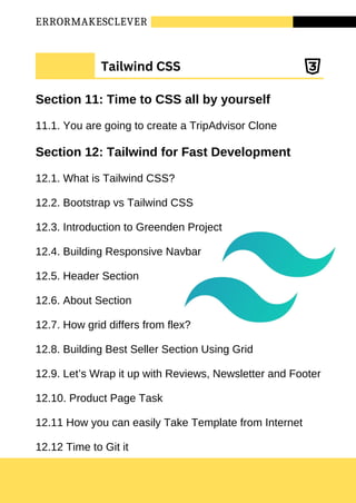 ERRORMAKESCLEVER
Tailwind CSS
Section 11: Time to CSS all by yourself
11.1. You are going to create a TripAdvisor Clone
Section 12: Tailwind for Fast Development
12.1. What is Tailwind CSS?
12.2. Bootstrap vs Tailwind CSS
12.3. Introduction to Greenden Project
12.4. Building Responsive Navbar
12.5. Header Section
12.6. About Section
12.7. How grid differs from flex?
12.8. Building Best Seller Section Using Grid
12.9. Let’s Wrap it up with Reviews, Newsletter and Footer
12.10. Product Page Task
12.11 How you can easily Take Template from Internet
12.12 Time to Git it
 