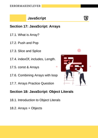 ERRORMAKESCLEVER
Section 17: JavaScript: Arrays
17.1. What is Array?
17.2. Push and Pop
17.3. Slice and Splice
17.4. indexOf, includes, Length.
17.5. const & Arrays
17.6. Combining Arrays with loop
17.7. Arrays Practice Question
Section 18: JavaScript: Object Literals
18.1. Introduction to Object Literals
18.2. Arrays + Objects
JavaScript
 