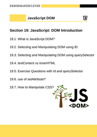ERRORMAKESCLEVER
Section 19: JavaScript: DOM Introduction
19.1. What is JavaScript DOM?
19.2. Selecting and Manipulating DOM using ID
19.3. Selecting and Manipulating DOM using querySelector
19.4. textContent vs InnerHTML
19.5. Exercise Questions with Id and querySelector
19.6. use of setAttribute?
19.7. How to Manipulate CSS?
JavaScript DOM
 