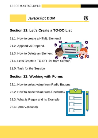 ERRORMAKESCLEVER
Section 21: Let’s Create a TO-DO List
21.1. How to create a HTML Element?
21.2. Append vs Prepend.
21.3. How to Delete an Element
21.4. Let’s Create a TO-DO List from Scratch
21.5. Task for the Session
Section 22: Working with Forms
22.1. How to select value from Radio Buttons
22.2. How to select value from CheckBox
22.3. What is Regex and its Example
22.4 Form Validation
JavaScript DOM
 