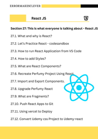 ERRORMAKESCLEVER
React JS
Section 27: This is what everyone is talking about - React JS
27.1. What and why is React?
27.2. Let’s Practice React - codesandbox
27.3. How to run React Application from VS Code
27.4. How to add Styles?
27.5. What are React Components?
27.6. Recreate Perfumy Project Using React.
27.7. Import and Export Components.
27.8. Upgrade Perfumy React
27.9. What are Fragments?
27.10. Push React Apps to Git
27.11. Using vercel to Deploy
27.12. Convert Udemy css Project to Udemy-react
 