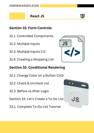 ERRORMAKESCLEVER
Section 31: Form Controls
31.1. Controlled Components
31.2. Multiple Inputs
31.3. Multiple Inputs 2.0
31.4. Creating a Shopping List
Section 32: Conditional Rendering
32.1. Change Color on a Button Click
32.2. Check & Uncheck List
32.3. Before vs After Login
Section 33: Let’s Create a To-Do List
33.1. Complete To-Do List Tutorial
React JS
 