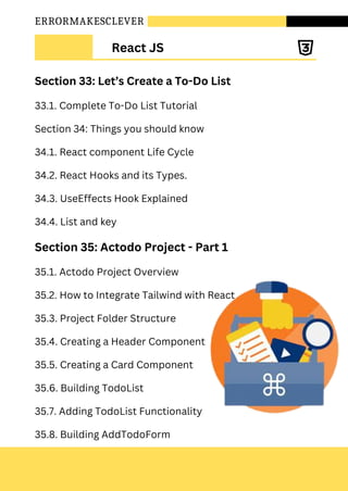 ERRORMAKESCLEVER
Section 33: Let’s Create a To-Do List
33.1. Complete To-Do List Tutorial
Section 34: Things you should know
34.1. React component Life Cycle
34.2. React Hooks and its Types.
34.3. UseEffects Hook Explained
34.4. List and key
Section 35: Actodo Project - Part 1
35.1. Actodo Project Overview
35.2. How to Integrate Tailwind with React
35.3. Project Folder Structure
35.4. Creating a Header Component
35.5. Creating a Card Component
35.6. Building TodoList
35.7. Adding TodoList Functionality
35.8. Building AddTodoForm
React JS
 