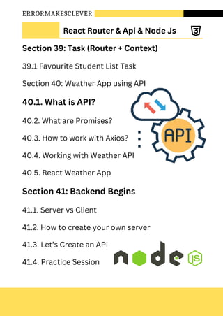 ERRORMAKESCLEVER
Section 39: Task (Router + Context)
39.1 Favourite Student List Task
Section 40: Weather App using API
40.1. What is API?
40.2. What are Promises?
40.3. How to work with Axios?
40.4. Working with Weather API
40.5. React Weather App
Section 41: Backend Begins
41.1. Server vs Client
41.2. How to create your own server
41.3. Let’s Create an API
41.4. Practice Session
React Router & Api & Node Js
 